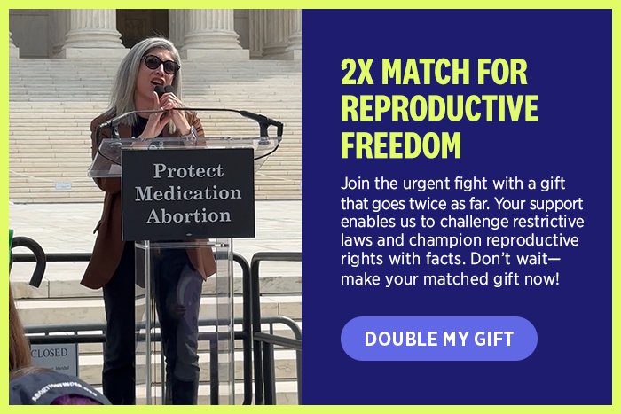  2X Match for Reproductive Freedom. Join the urgent fight with a gift that goes twice as far. Your support enables us to challenge restrictive laws and champion reproductive rights with facts. Don't wait-make your matched gift now!