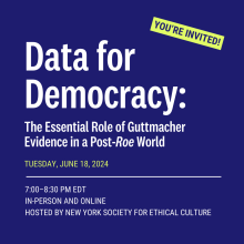 Blue square that reads, "You're invited! Data for Democracy: The Essential Role of Guttmacher Evidence in a Post-Roe World. Tuesday, June 18, 2024, 7:00-8:00 PM EDT in person and online hosted by the New York Society for Ethical Culture."